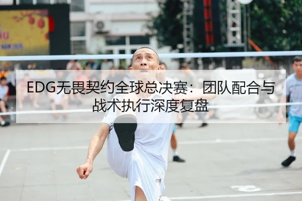 EDG无畏契约全球总决赛：团队配合与战术执行深度复盘