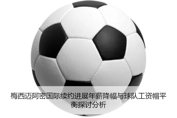 梅西迈阿密国际续约进展年薪降幅与球队工资帽平衡探讨分析