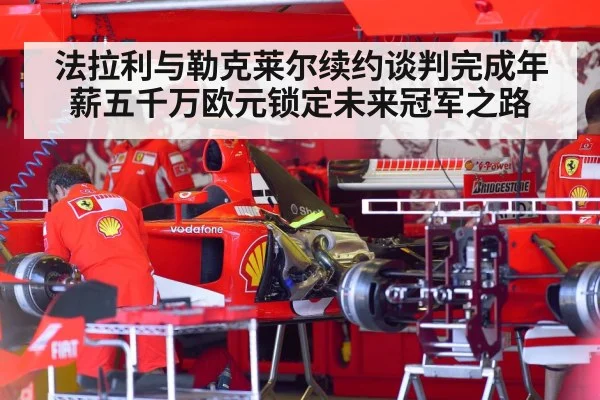 法拉利与勒克莱尔续约谈判完成年薪五千万欧元锁定未来冠军之路